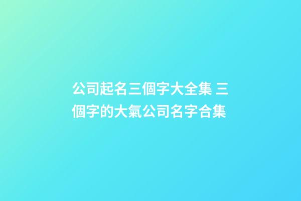 公司起名三個字大全集 三個字的大氣公司名字合集